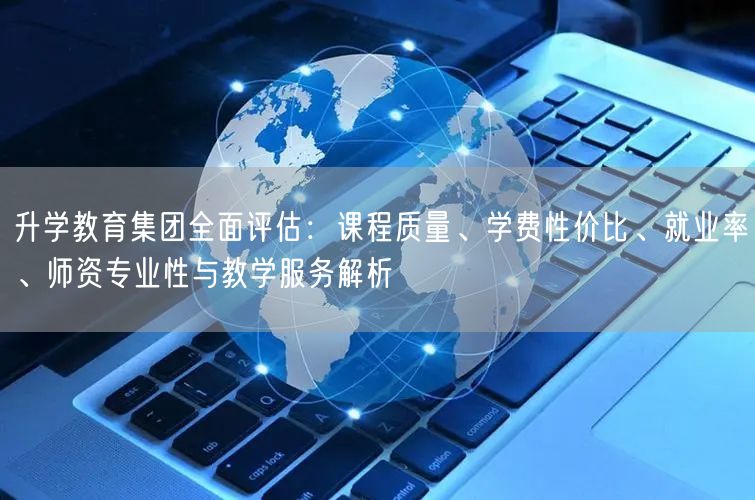 升学教育集团全面评估：课程质量、学费性价比、就业率、师资专业性与教学服务解析
