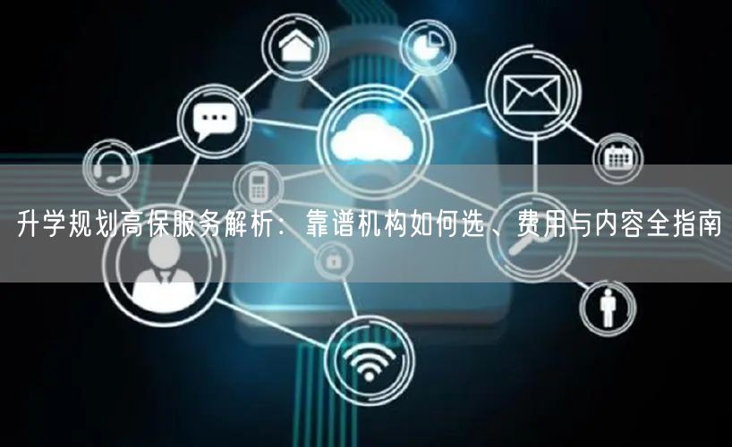 升学规划高保服务解析:靠谱机构如何选、费用与内容全指南 升学规划高保服务解析:靠谱机构如何选、费用与内容全指南
