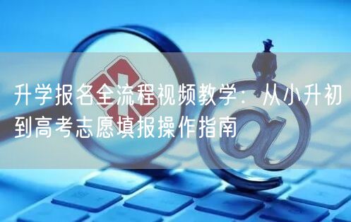 升学报名全流程视频教学:从小升初到高考志愿填报操作指南 升学报名全流程视频教学:从小升初到高考志愿填报操作指南