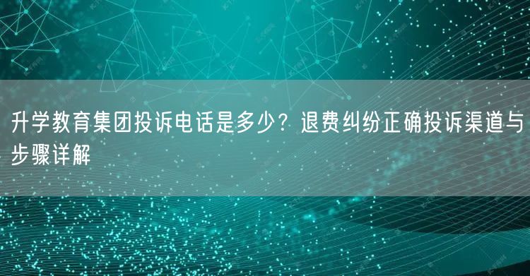 升学教育集团投诉电话是多少?退费纠纷正确投诉渠道与步骤详解 升学教育集团投诉电话是多少?退费纠纷正确投诉渠道与步骤详解