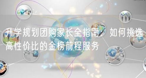 升学规划团购家长全指南:如何挑选高性价比的金榜前程服务 升学规划团购家长全指南:如何挑选高性价比的金榜前程服务