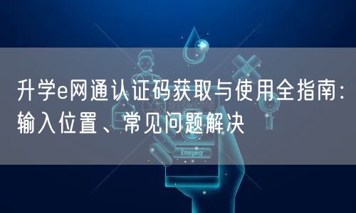 升学e网通认证码获取与使用全指南:输入位置、常见问题解决 升学e网通认证码获取与使用全指南:输入位置、常见问题解决