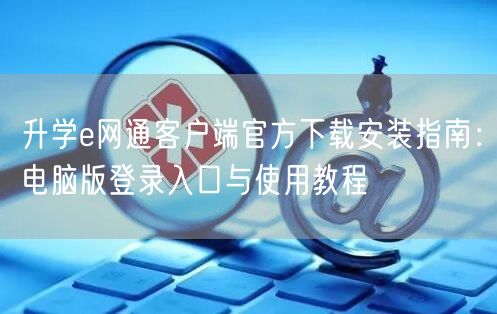 升学e网通客户端官方下载安装指南:电脑版登录入口与使用教程 升学e网通客户端官方下载安装指南:电脑版登录入口与使用教程