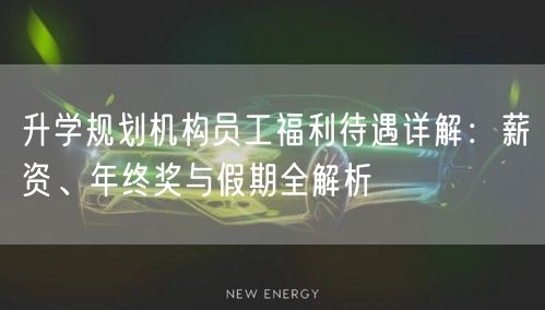 升学规划机构员工福利待遇详解:薪资、年终奖与假期全解析 升学规划机构员工福利待遇详解:薪资、年终奖与假期全解析