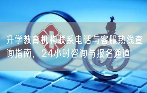 升学教育机构联系电话与客服热线查询指南,24小时咨询与报名通道 升学教育机构联系电话与客服热线查询指南,24小时咨询与报名通道