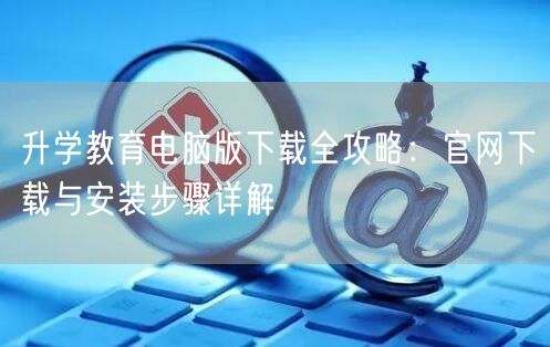 升学教育电脑版下载全攻略:官网下载与安装步骤详解 升学教育电脑版下载全攻略:官网下载与安装步骤详解