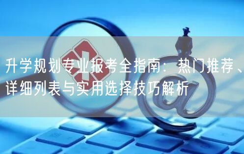 升学规划专业报考全指南:热门推荐、详细列表与实用选择技巧解析 升学规划专业报考全指南:热门推荐、详细列表与实用选择技巧解析