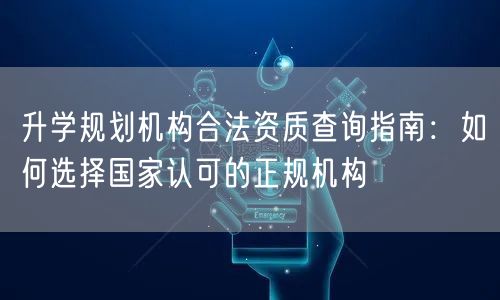 升学规划机构合法资质查询指南:如何选择国家认可的正规机构 升学规划机构合法资质查询指南:如何选择国家认可的正规机构