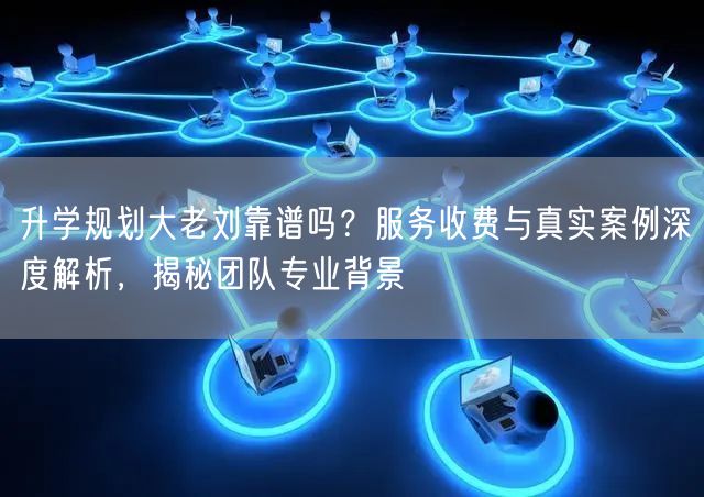 升学规划大老刘靠谱吗？服务收费与真实案例深度解析，揭秘团队专业背景