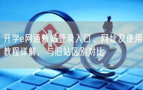 升学e网通新站登录入口、网址及使用教程详解,与旧站区别对比 升学e网通新站登录入口、网址及使用教程详解,与旧站区别对比