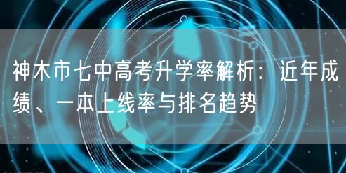神木市七中高考升学率解析:近年成绩、一本上线率与排名趋势 神木市七中高考升学率解析:近年成绩、一本上线率与排名趋势