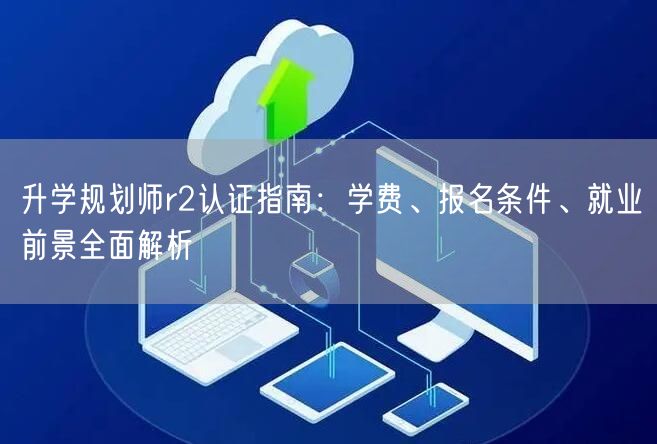 升学规划师r2认证指南:学费、报名条件、就业前景全面解析 升学规划师r2认证指南:学费、报名条件、就业前景全面解析