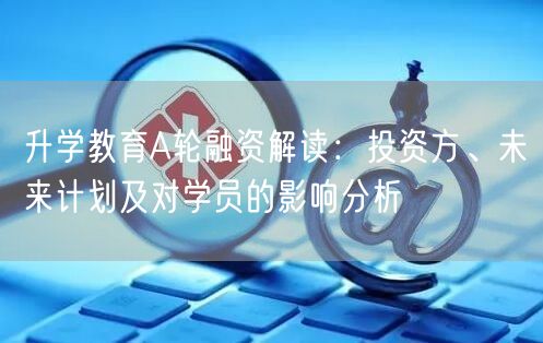 升学教育A轮融资解读:投资方、未来计划及对学员的影响分析 升学教育A轮融资解读:投资方、未来计划及对学员的影响分析