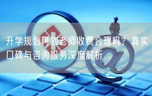 升学规划阿刘老师收费合理吗?真实口碑与咨询服务深度解析 升学规划阿刘老师收费合理吗?真实口碑与咨询服务深度解析