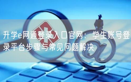 升学e网通登录入口官网:学生账号登录平台步骤与常见问题解决 升学e网通登录入口官网:学生账号登录平台步骤与常见问题解决