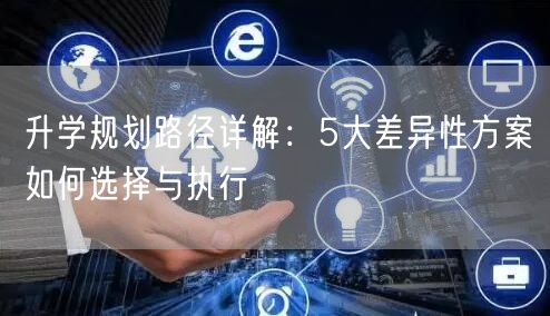 升学规划路径详解:5大差异性方案如何选择与执行 升学规划路径详解:5大差异性方案如何选择与执行
