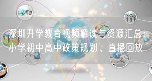 深圳升学教育视频解读与资源汇总：小学初中高中政策规划、直播回放