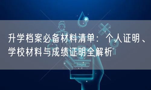 升学档案必备材料清单:个人证明、学校材料与成绩证明全解析 升学档案必备材料清单:个人证明、学校材料与成绩证明全解析