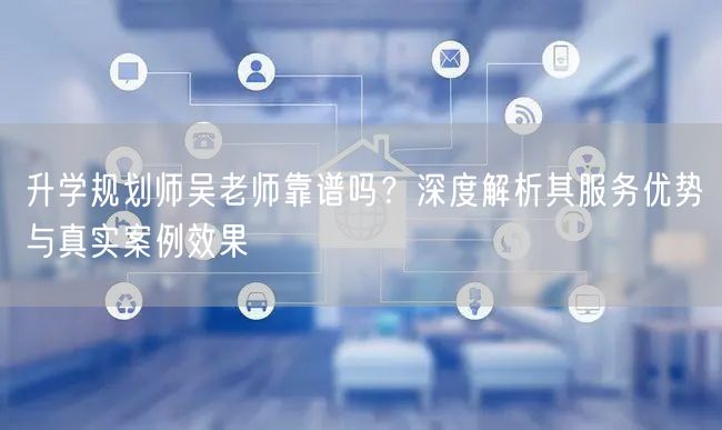 升学规划师吴老师靠谱吗?深度解析其服务优势与真实案例效果 升学规划师吴老师靠谱吗?深度解析其服务优势与真实案例效果
