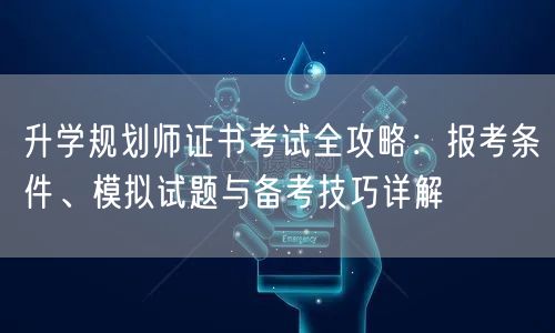 升学规划师证书考试全攻略：报考条件、模拟试题与备考技巧详解