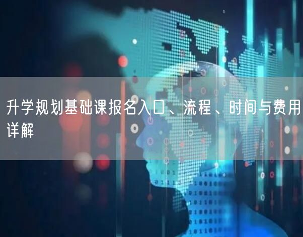 升学规划基础课报名入口、流程、时间与费用详解 升学规划基础课报名入口、流程、时间与费用详解