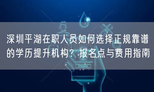 深圳平湖在职人员如何选择正规靠谱的学历提升机构？报名点与费用指南