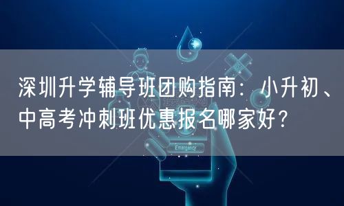 深圳升学辅导班团购指南:小升初、中高考冲刺班优惠报名哪家好? 深圳升学辅导班团购指南:小升初、中高考冲刺班优惠报名哪家好?