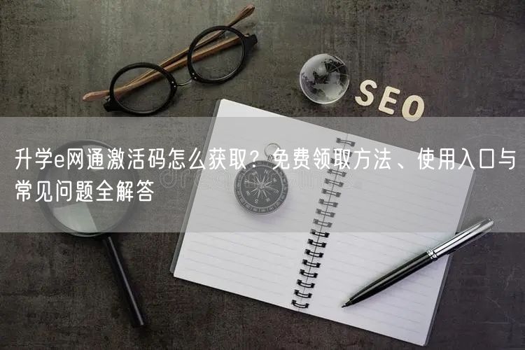 升学e网通激活码怎么获取？免费领取方法、使用入口与常见问题全解答