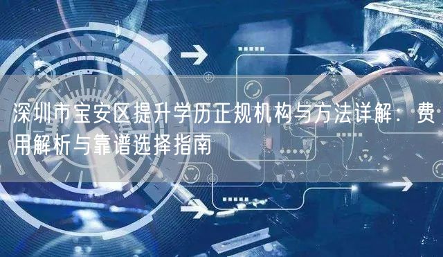 深圳市宝安区提升学历正规机构与方法详解：费用解析与靠谱选择指南