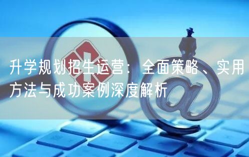 升学规划招生运营:全面策略、实用方法与成功案例深度解析 升学规划招生运营:全面策略、实用方法与成功案例深度解析