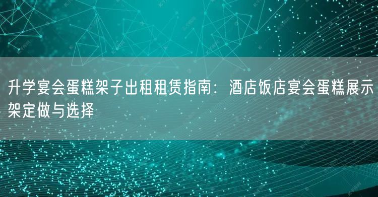 升学宴会蛋糕架子出租租赁指南:酒店饭店宴会蛋糕展示架定做与选择 升学宴会蛋糕架子出租租赁指南:酒店饭店宴会蛋糕展示架定做与选择