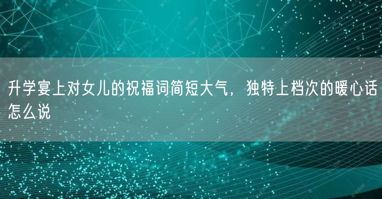 升学宴上对女儿的祝福词简短大气,独特上档次的暖心话怎么说 升学宴上对女儿的祝福词简短大气,独特上档次的暖心话怎么说