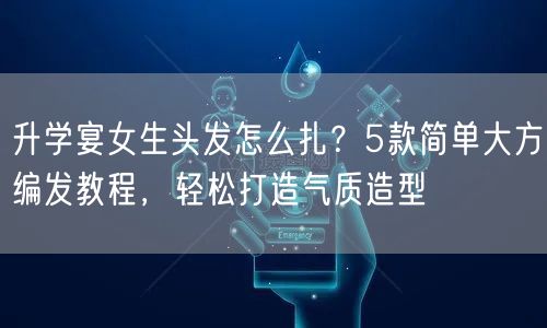 升学宴女生头发怎么扎?5款简单大方编发教程,轻松打造气质造型 升学宴女生头发怎么扎?5款简单大方编发教程,轻松打造气质造型