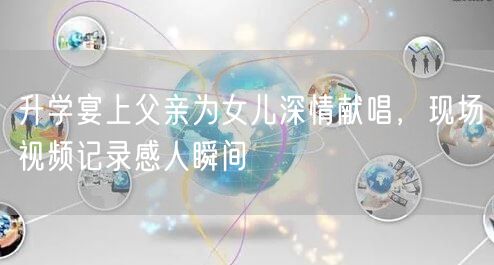 升学宴上父亲为女儿深情献唱,现场视频记录感人瞬间 升学宴上父亲为女儿深情献唱,现场视频记录感人瞬间