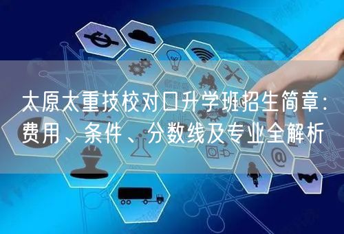 太原太重技校对口升学班招生简章：费用、条件、分数线及专业全解析