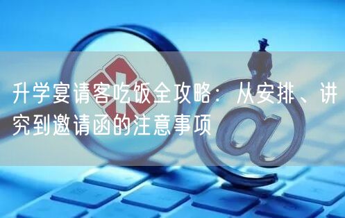 升学宴请客吃饭全攻略:从安排、讲究到邀请函的注意事项 升学宴请客吃饭全攻略:从安排、讲究到邀请函的注意事项