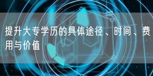 提升大专学历的具体途径、时间、费用与价值 提升大专学历的具体途径、时间、费用与价值