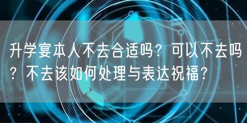 升学宴本人不去合适吗?可以不去吗?不去该如何处理与表达祝福? 升学宴本人不去合适吗?可以不去吗?不去该如何处理与表达祝福?