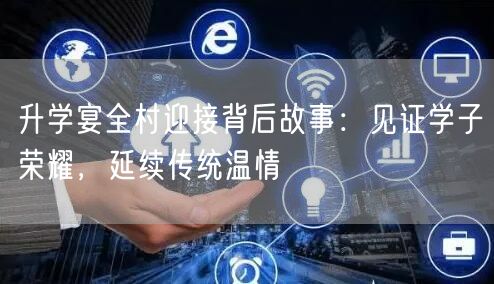 升学宴全村迎接背后故事:见证学子荣耀,延续传统温情 升学宴全村迎接背后故事:见证学子荣耀,延续传统温情