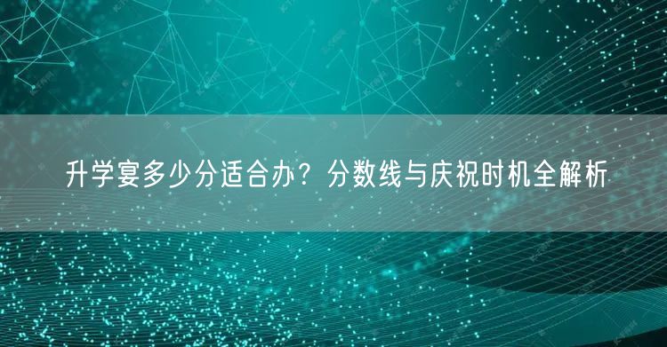 升学宴多少分适合办？分数线与庆祝时机全解析