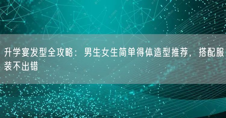 升学宴发型全攻略：男生女生简单得体造型推荐，搭配服装不出错