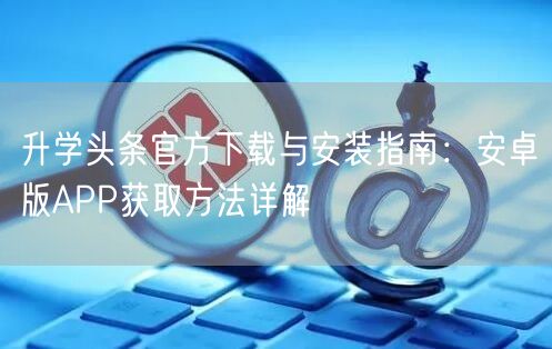 升学头条官方下载与安装指南:安卓版APP获取方法详解 升学头条官方下载与安装指南:安卓版APP获取方法详解