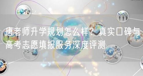 唐老师升学规划怎么样?真实口碑与高考志愿填报服务深度评测 唐老师升学规划怎么样?真实口碑与高考志愿填报服务深度评测
