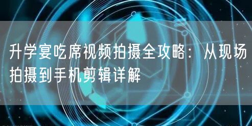 升学宴吃席视频拍摄全攻略：从现场拍摄到手机剪辑详解