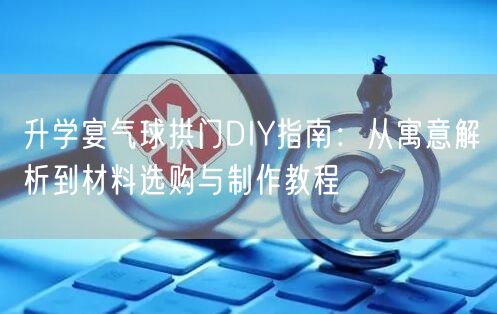 升学宴气球拱门DIY指南:从寓意解析到材料选购与制作教程 升学宴气球拱门DIY指南:从寓意解析到材料选购与制作教程