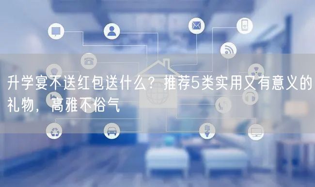 升学宴不送红包送什么？推荐5类实用又有意义的礼物，高雅不俗气