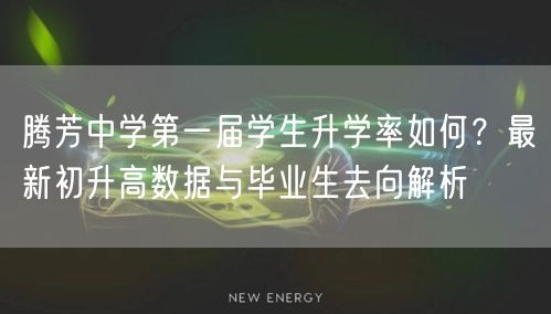 腾芳中学第一届学生升学率如何?最新初升高数据与毕业生去向解析 腾芳中学第一届学生升学率如何?最新初升高数据与毕业生去向解析
