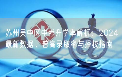 苏州吴中区中考升学率解析:2024最新数据、普高录取率与择校指南 苏州吴中区中考升学率解析:2024最新数据、普高录取率与择校指南