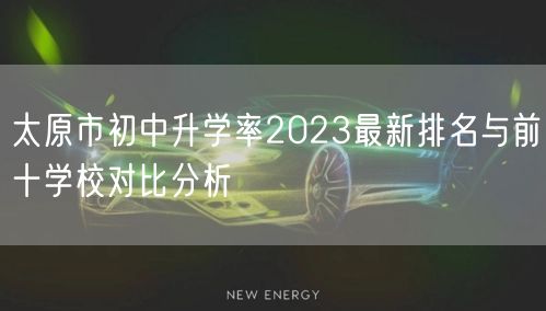 太原市初中升学率2023最新排名与前十学校对比分析 太原市初中升学率2023最新排名与前十学校对比分析