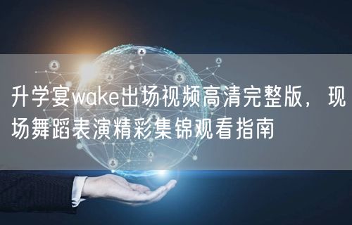 升学宴wake出场视频高清完整版，现场舞蹈表演精彩集锦观看指南